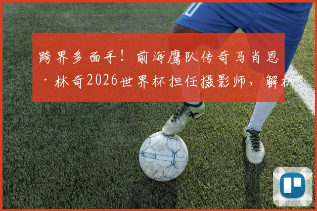 跨界多面手！前海鹰队传奇马肖恩·林奇2026世界杯担任摄影师，解析球星退役后的转型路径