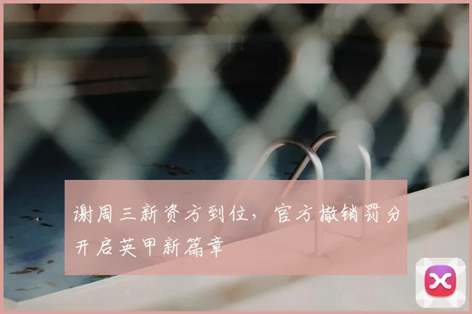 谢周三新资方到位，官方撤销罚分开启英甲新篇章