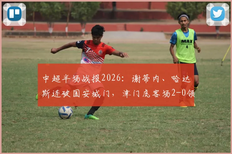 中超半场战报2026：谢蒂内、哈达斯连破国安城门，津门虎客场2-0领先，半场数据深度剖析