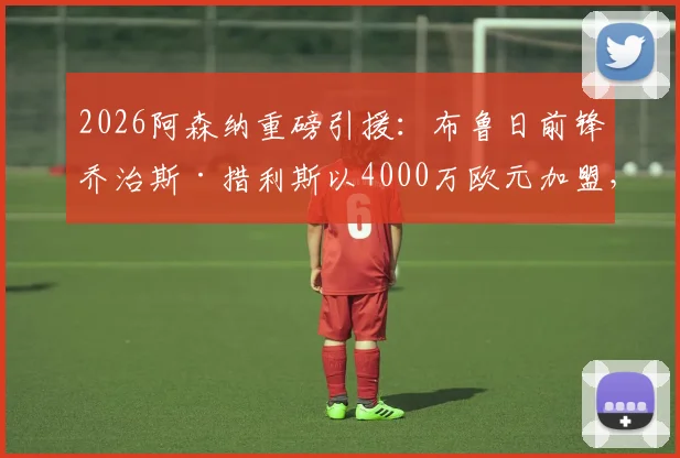 2026阿森纳重磅引援：布鲁日前锋乔治斯·措利斯以4000万欧元加盟，技术特点与球队战术适配度分析