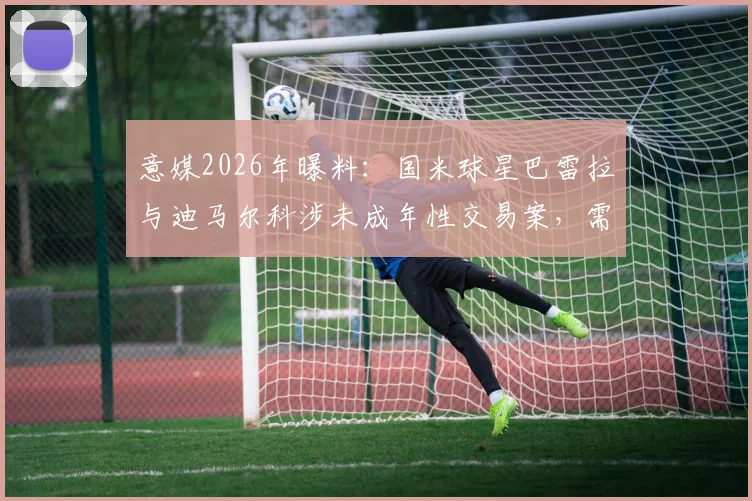 意媒2026年曝料:国米球星巴雷拉与迪马尔科涉未成年性交易案,需出庭作证引足坛震动