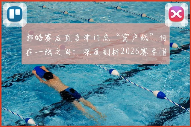 郭皓赛后直言津门虎“窗户纸”何在一线之间:深度剖析2026赛季惜败申花暴露的三大短板与破局关键