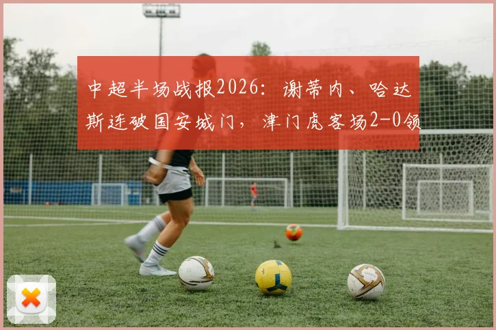 中超半场战报2026:谢蒂内、哈达斯连破国安城门,津门虎客场2-0领先,半场数据深度剖析