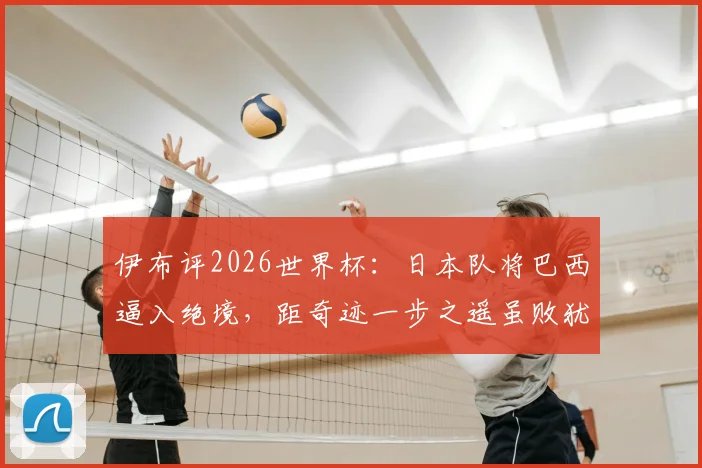 伊布评2026世界杯：日本队将巴西逼入绝境，距奇迹一步之遥虽败犹荣