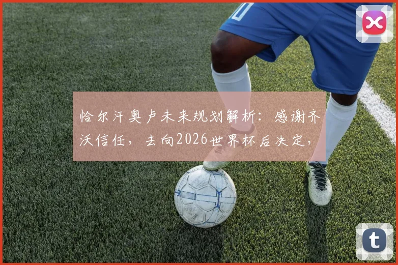 恰尔汗奥卢未来规划解析:感谢齐沃信任,去向2026世界杯后决定,国米续约与转会前景探讨