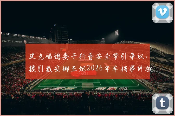 皮克福德妻子科普安全带引争议，援引戴安娜王妃2026年车祸事件被指不当，网友质疑其安全课内容