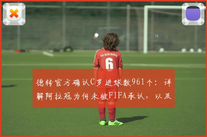 德转官方确认C罗进球数961个：详解阿拉冠为何未被FIFA承认，以及国际赛事进球统计规则